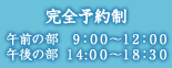 完全予約制 午前の部 9:00～12:00 午後の部 14:00～18:30